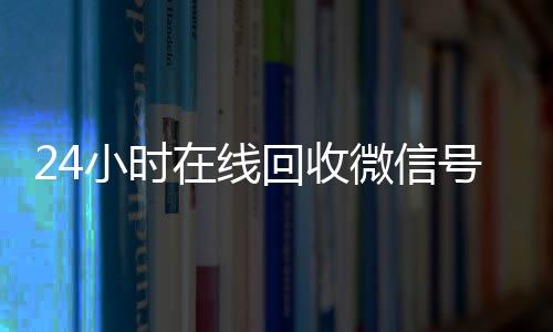24小时在线回收微信回收vx号号专业平台(高价回微信号24小时回收)